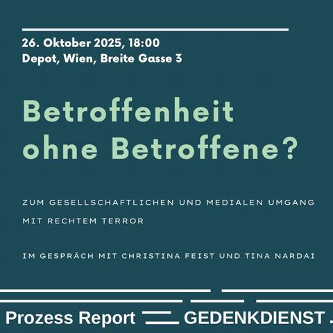 Grafik mit dunkelgrünem Hintergrund und hellgrüner sowie weißer Schrift. Oben steht: „26. Oktober 2025, 18:00 – Depot, Wien, Breite Gasse 3“.
Darunter in großer hellgrüner Schrift der Titel: „Betroffenheit ohne Betroffene?“
Klein darunter in weißer Schrift: „Zum gesellschaftlichen und medialen Umgang mit rechtem Terror" und „Im Gespräch mit Christina Feist und Tina Nardai“.
Im unteren Rand stehen die Logos bzw. Namen der Veranstaltenden: „Prozess Report“ und „Gedenkdienst“, getrennt durch grafische Linien.
