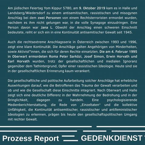 „Am jüdischen Feiertag Yom Kippur 5780, am 9. Oktober 2019 kam es in Halle und Landsberg/Wiedersdorf zu einem antisemitischen, rassistischen und misogynen Anschlag bei dem zwei Personen von einem Rechtsterroristen ermordet wurden, nachdem es ihm nicht gelungen war, in die volle Synagoge einzudringen. Eine Person davon war Jana L. Obwohl der Anschlag einen schweren Einschnitt bedeutete, reiht er sich ein in eine Kontinuität antisemitischer Gewalt seit 1945.
Auch die rechtsextreme Anschlagsserie in Österreich zwischen 1993 und 1996, zeigt eine klare Kontinuität. Die Anschläge galten Angehörigen von Minderheiten, sowie Aktivist*innen, die sich für deren Rechte einsetzten. Die am 4. Februar 1995 in Oberwart ermordeten Roma Peter Sarközi, Josef Simon, Erwin Horvath und Karl Horvath wurden, trotz der gesellschaftlichen und medialen Ignoranz gegenüber dem Tahtintergrund, Opfer einer rassistischen Ideologie. Heute sind sie in der gesellschaftlichen Erinnerung kaum verankert.
Die gesellschaftliche und politische Aufarbeitung solcher Anschläge hat erhebliche Auswirkungen darauf, wie die Betroffenen das Trauma der Gewalt verarbeiten und ob und wie die Gesellschaft diese Einschnitte integriert. Nach Oberwart und Halle zeigt sich eine deutliche Differenz in der Wahrnehmung der Bedrohung und in der Dringlichkeit, dagegen zu handeln. Eine psychologisierende Medienberichterstattung, die Rede von „Einzeltaten“ und die kollektive Unfähigkeit, die Kontinuität antisemitischer, rassistischer un