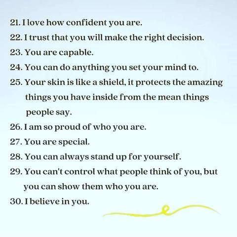 21. I love how confident you are. 
22. I trust that you will make the right decision. 
23. You are capable. 
24. You can do anything you set your mind to. 
25. Your skin is like a shield, it protects the amazing things you have inside from the mean things. 
people say.
26. I am so proud of who you are. 
27. You are special. 
28. You can always stand up for yourself. 
29. You can't control what people think of you, but you can show them who you are. 
30. I believe in you.