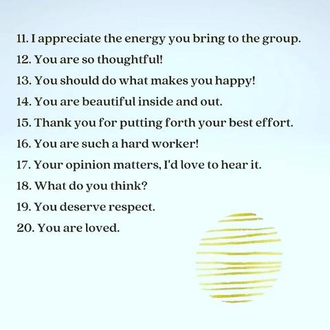 11. I appreciate the energy you bring to the group. 
12. You are so thoughtful!. 
13. You should do what makes you happy! 
14. You are beautiful inside and out. 
15. Thank you for putting forth your best effort. 
16. You are such a hard worker! 
17. Your opinion matters, I'd love to hear it. 
18. What do you think? 
19. You deserve respect. 
20. You are loved.