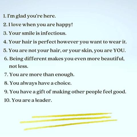 1. I'm glad you're here. 
2. I love when you are happy! 
3. Your smile is infectious. 
4. Your hair is perfect however you want to wear it. 
5. You are not your hair, or your skin, you are YOU. 
6. Being different makes you even more beautiful, not less. 
7. You are more than enough. 
8. You always have a choice. 
9. You have a gift of making other people feel good. 
10. You are a leader.