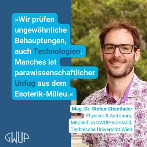 »Wir prüfen ungewöhnliche Behauptungen, auch Technologien. Manches ist parawissenschaftlicher Unfug aus dem Esoterik-Milieu.« — Mag. Dr. Stefan Uttenthaler Physiker & Astronom, Mitglied im GWUP-Vorstand, Technische Universität Wien