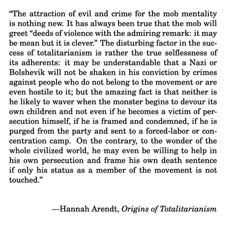 “The attraction of evil and crime for the mob mentality
is nothing new. It has always been true that the mob will
greet “deeds of violence with the admiring remark: it may
be mean but it is clever.” The disturbing factor in the suc-
cess of totalitarianism is rather the true selflessness of
its adherents: it may be understandable that a Nazi or
Bolshevik will not be shaken in his conviction by crimes
against people who do not belong to the movement or are
even hostile to it; but the amazing fact is that neither is
he likely to waver when the monster begins to devour its
own children and not even if he becomes a victim of per-
secution himself, if he is framed and condemned, if he is
purged from the party and sent to a forced-labor or con-
centration camp. On the contrary, to the wonder of the
whole civilized world, he may even be willing to help in
his own persecution and frame his own death sentence
if only his status as a member of the movement is not
touched.”

—Hannah Arendt, Origins of Totalitarianism
