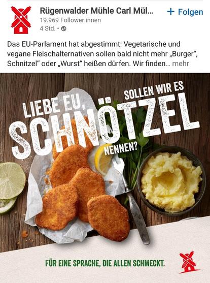 " Rügenwalder Mühle 

Bild mit kleinen Schnitzel und Karteoffelbrei

Das EU-Parlament hat abgestimmt: Vegetarische und
vegane Fleischalternativen sollen bald nicht mehr Burger”,
Schnitzel” oder , Wurst” heißen dürfen. 

"LIEBE EU,  sollen wir es Schötzel nennen? 

FUR EINE SPRACHE, DIE ALLEN SCHMECKT."


