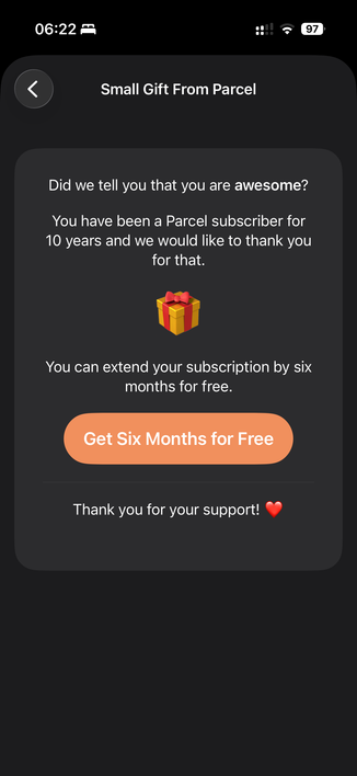 Screenshot from Ivan’s Parcel App, telling me I’ve been subscribed to for over 10yrs.

The screen reads:

Small Gift From Parcel

Did we tell you that you are awesome?

You have been a Parcel subscriber for
10 years and we would like to thank you
for that.

(Picture of a present wrapped in a red ribbon with bow)

You can extend your subscription by six
months for free.
(Yellow button text) Get Six Months for Free
Thank you for your support!