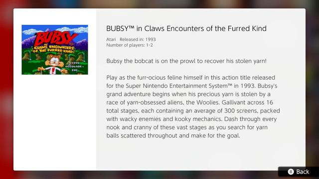 BUBSY™ in Claws Encounters of the Furred Kind

Atari Released in: 1993
Number of players: 1-2

Bubsy the bobact is on the prowl to recover his stolen yarn!

Plat as the furr-ocious feline himself in this action title released for the Super Nintendo Entertainment System™ in 1993. Bubsy's grand adventure begins when his precious yarn is stolen by a race of yarn-obsessed aliens, the Woolies. Gallivant across 16 total stages, each containing an average of 300 screens*, packed with wacky enemies and kooky mechanics. Dash through every nook and cranny of these vast stages as you search for yarn balls scattered throughout and make for the goal.

* OK this is a little bit of extra commentary from me but when was the last time you saw a game hype itself up on how many 'screens' it had? It *is* authentic to the time period at least.