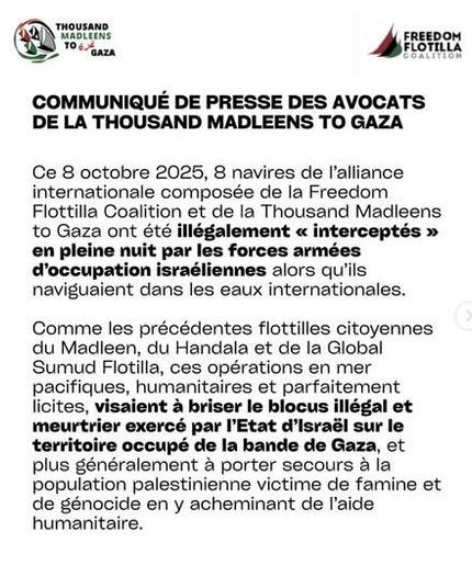Texte noir fond blanc + en haut logos TMTG FFC
COMMUNIQUE DE PRESSE DES AVOCATS DE LA THOUSAND MADLEENS TO GAZA
Ce 8 octobre 2025, 8 navires de alliance internationale composée de la Freedom Flottilla Coalition et de la Thousand Madleens  to Gaza ont été illégalement « interceptés » en pleine nuit par les forces armées d'occupation israéliennes alors qu'ils naviguaient dans les eaux internationales.
Comme les précédentes flottilles citoyennes du Madleen, du Handala et de la Global Sumud Flotilla, ces opérations en mer pacifiques, humanitaires et parfaitement licites, visaient a briser le blocus illégal et meurtrier exercé par I'Etat d’Israél sur le territoire occupé de la bande de Gaza, et plus généralement a porter secours a la population palestinienne victime de famine et de génocide en y acheminant de l'aide humanitaire.

