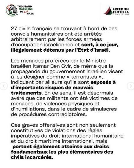 Texte noir fond blanc + logos TMTG FFC
27 civils francais se trouvant a bord de ces convois humanitaires ont été arrétés arbitrairement par les forces armées d'occupation israéliennes et sont, a ce jour, illégalement détenus par Etat d'lsrael, Les menaces proférées par le Ministre israélien Itamar Ben Gvir, de méme que la propagande du gouvernement israélien visant a les désigner comme « terroristes », indiquent par ailleurs qu'ils sont exposés a d'importants risques de mauvais traitements. En ce sens, il est désormais avéré que des militants ont été victimes de menaces, de violences physiques et d’humiliations, dans le cadre de simulacres de procédures contradictoires.

Ces graves offensives sont non seulement constitutives de violations des réegles impératives du droit international humanitaire et du droit maritime international, mais portent également atteinte aux droits fondamentaux les plus élémentaires des civils incarcérés.
