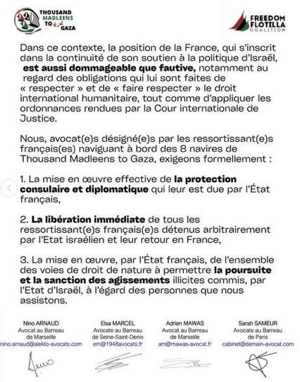 texte noir sur fond blanc + logos TMTG FFC
Dans ce contexte, la position de la France, qui s'inscrit dans la continuité de son soutien a la politique d'lsraél, est aussi dommageable que fautive,  notamment au regard des obligations qui lui sont faites de « respecter » et de « faire respecter » le droit international humanitaire, tout comme d'appliquer les ordonnances rendues par la Cour internationale de Justice.
Nous, avocat(e)s désigné(e)s par les ressortissant(e)s frangais(es) naviguant a bord des 8 navires de Thousand Madleens to Gaza, exigeons formellement :
1. La mise en ceuvre effective de la protection consulaire et diplomatique qui leur est due par Etat francais,
2. La libération immédiate de tous les ressortissant(e)s francais(e)s détenus arbitrairement par I'Etat israélien et leur retour en France,
3. La mise en ceuvre, par IEtat francais, de l'ensemble des voies de droit de nature a permettre Ia poursuite et la sanction des agissements illicites commis, par I'Etat d'lsraél, a l'égard des personnes que nous assistons.
Signatures des avocats 
