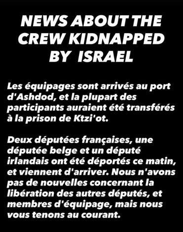 texte blanc sur fond noir
NEWS ABOUT THE CREW KIDNAPPED BY ISRAEL
Les équipages sont arrivés au port d'Ashdod, et la plupart des participants auraient été transférés a la prison de Ktzi'ot.
Deux députées frangaises, une députée belge et un député irlandais ont été déportés ce matin, et viennent d'arriver. Nous n'avons pas de nouvelles concernant la libération des autres députés, et membres d'équipage, mais nous vous tenons au courant.
