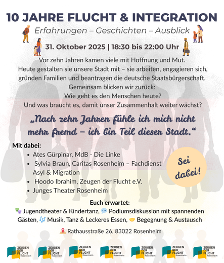 Einladungsplakat mit viel Text auf weißem Grund, der blass die Silhouetten von sechs Menschen zeigt, die Gepäck tragen. Ein kleines Kind wird auf dem Arm getragen, ein anderes Kind geht and er Hand. Darüber der Text, teils mit Emojis und kleinen Grafiken illustriert: 
„10 JAHRE FLUCHT & INTEGRATION. Erfahrungen – Geschichten – Ausblick. 31. Oktober 2025, 18:30 bis 22:00 Uhr. 
Vor zehn Jahren kamen viele mit Hoffnung und Mut. Heute gestalten sie unsere Stadt mit – sie arbeiten, engagieren sich, gründen Familien und beantragen die deutsche Staatsbürgerschaft. Gemeinsam blicken wir zurück: Wie geht es den Menschen heute? Und was braucht es, damit unser Zusammenhalt weiter wächst?
„Nach zehn Jahren fühle ich mich nicht mehr fremd – ich bin Teil dieser Stadt.“
Mit dabei:
    • Ates Gürpinar, MdB – Die Linke
    • Sylvia Braun, Caritas Rosenheim – Fachdienst Asyl & Migration
    • Hoodo Ibrahim, Zeugen der Flucht e.V.
    • Junges Theater Rosenheim
Euch erwartet: Jugendtheater & Kindertanz, Podiumsdiskussion mit spannenden Gästen, Musik, Tanz & Leckeres Essen, Begegnung & Austausch.
Rathausstraße 26, 83022 Rosenheim“
Ein Störer-Button ruf dazu auf: „Sei dabei!“ Am Fuß der Seite ist mehrfach das Logo von Zeugen der Flucht wiederholt.