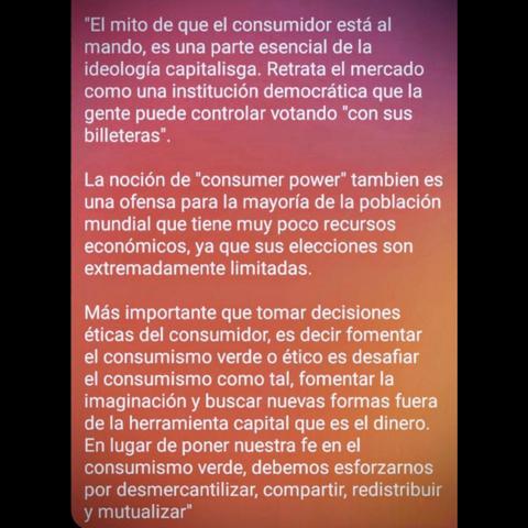 ALT: Un trozo de texto de una entrevista con Ochy Curiel:

"El mito de que el consumidor está al mando, es una parte esencial de la ideología capitalisga. Retrata el mercado como una institución democrática que la gente puede controlar votando "con sus billeteras". 

La noción de "consumer power" tambien es una ofensa para la mayoría de la población mundial que tiene muy poco recursos económicos, ya que sus elecciones son extremadamente limitadas.

Más importante que tomar decisiones éticas del consumidor, es decir fomentar el consumismo verde o ético es desafiar el consumismo como tal, fomentar la imaginación y buscar nuevas formas fuera de la herramienta capital que es el dinero.
En lugar de poner nuestra fe en el consumismo verde, debemos esforzarnos por desmercantilizar, compartir, redistribuir y mutualizar"