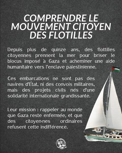 txte blanc sur fond gris + voilier blanc en bas à droite
COMPRENDRE LE MOUVEMENT CITOYEN DES FLOTILLES
Depuis plus de quinze ans, des flottilles citoyennes prennent la mer pour briser le blocus impos€é a Gaza et acheminer une aide humanitaire vers I'enclave palestinienne. — Ces embarcations ne sont pas des navires d’Etat, ni des convois militaires, mais des projets civils nés dune solidarité internationale grandissante.
Leur mission : rappeler au monde que Gaza reste enfermée, et que des citoyen-nes ordinaires refusent cette indifférence. 