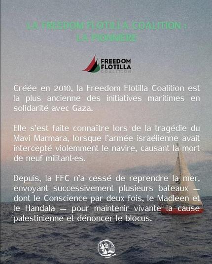 Fond photo voiler + texte vert pale et blanc
LA FREEDOM FLOTILLA COALITION : LA PIONNIERE
Crée en 2010, la Fredom Flotilla Coalition est la plus ancienne des initiatives maritimes en solidarité avec Gaza.
Elle s'est faite connaitre lors de la tragédie du Mavi Marmara, lorsuqe l'armée israelienne avait intercepté violemment le navire, cauant la mort de neuf militant-es.
Depuis la FFC n'a cessé de reprendre la mer,envoyant successivement plusieurs bateaux dont le Consicence par deux fois, le Madleen et le Handala - pour maintenir vivante la cuase palestienne et dénoncer le blocus.
