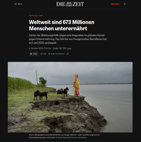 Bild einer grünen Küste mit einem Menschen im gelber Kleidung und einigen Tieren.

Welthunger-Index:
Weltweit sind 673 Millionen Menschen unterernährt
Zahlen der Welthungerhilfe zeigen eine Stagnation im globalen Kampf gegen Unterernährung. Die Zahl der von Hungersnöten Betroffenen hat sich seit 2023 verdoppelt.
9. Oktober 2025, 0:14 Uhr
Quelle: DIE ZEIT, mga

https://www.zeit.de/gesellschaft/2025-10/welt-hunger-hilfe-index-unterernaehrung