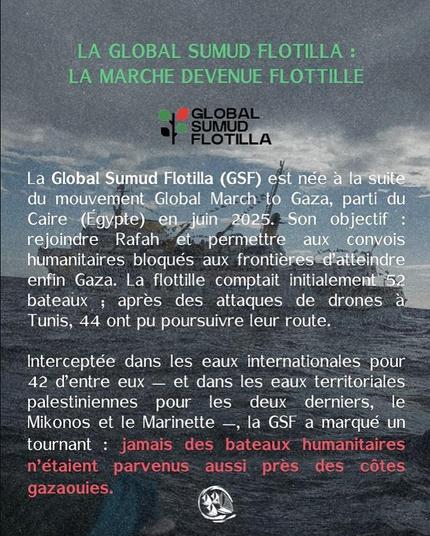 Fond photo de bateau + texte vert pale, blanc et rouge
LA GLOBAL SUMUD FLOTILLA : LA MARCHE DEVENUE FLOTTILLE
La Global Sumud Flotilla (GSE) est née à la suite du Mouvement Global March to Gaza, parti du Caire (Egypte) en juin 2025. Son objetif : Rejoind Rafah et permetire aux convois humanitaires bloqués aux frontières d'atteindre enfin Gaza. La flottille comptait initialement 52 bateaux ; apres des attaques de drones a Tunis, 44 ont pu poursuivre leur route. 
Interceptée dans les eaux internationales pour 42 d'entre eux — et dans les eaux territoriales palestiniennes pour les deux derniers, le Mikonos et le Marinette —, la GSF a marqué un tournant : jamais des bateaux humanitaires
n’étaient parvenus aussi près des côtes gazaouis