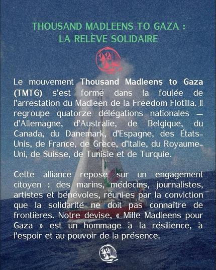 fond photo de voilier - mer et ciel d'azur + texte vert pale et blanc
THOUSAND MADLEENS TO GAZA : LA RELEVE SOLIDAIRE
Le mouvement Thousand Madleens to Gaza (TMTG) s'est formé dans la foulée de I'arrestation du Maleen de la Freedom Flotilla. Il regroupe quatorze dlegatinons nationales — d’Allemagne, d'Australie, de Belgique, du Canada, du Danemark, des Etats-Unis, de France, de Grèce, d'ltalie, du Royaume-Uni, de Suisse, de Tunisie et de Turquie.
Cette alliance repose sur un engagement citoyen : des marins, médecins, journalistes, artistes et bénevoles, réuni-es par la conviction que la solidarite. ne doit pas connaitre de frontieres. Notre devise, « Mille Madleens pour
Gaza » est un hommage a la résilience, a l’espoir et au pouvoir de la présence.