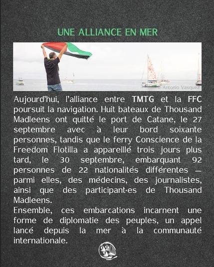 texte blanc sur fond gris + en haut photo d'un homme faisant voler au dessu de lui un drapeau palestinien devant un paysage de mer ou passe des voiliers
UNE ALLIANCE EN MER
Aujourd’hui, l'alliance entre TMTG et la FFC poursuit la navigation. Huit bateaux de Thousand Madleens ont quitté le port de Catane, le 27 septembre avec a leur bord soixante personnes, tandis que le ferry Conscience de la Freedom Flotilla a appareillé trois jours plus tard, le 30 septembre, embarquant 92 personnes de 22 nationalités différentes — parmi elles, des médecins, des journalistes, ainsi que des participant-es de Thousand Madleens.
Ensemble, ces embarcations incarnent une forme de diplomatie des peuples, un appel lancé depuis la mer a la communauté internationale.