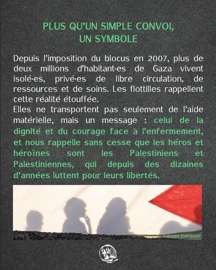 texte blanc et vert sur fond gris + en bas photo de silhouette en ombre chinose sur un drapeau palestinien
PLUS QU’UN SIMPLE CONVOI, UN SYMBOLE
Depuis I'imposition du blocus en 2007, plus de deux millions d’habitant-es de Gaza vivent isolé-es, privé-es de libre circulation, de ressources et de soins. Les flottilles rappellent cette réalité etouffée. Elles ne transportent pas seulement de l'aide matérielle, mais un message : celui de la dignité et du courage face a I'enfermement, et nous rappelle sans cesse que les heros et
héroines sont les Palestiniens et Palestiniennes, qui depuis des  dizaines
d’années luttent pour leurs liberteés.