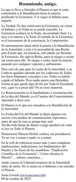 Lo que te lleva a Suicidar el Planeta es que te estás sometiendo a la Humillación hasta la muerte, perdiendo la Existencia. Y te coges el Infinito para negarlo.

La Verdad: No hay razón para la Existencia, no existe el Infinito, y la Nada no se puede concebir. La Existencia acabará en la Nada, sin resultado final. La tuya a tu muerte y la Total. El sentido de la Existencia es el incremento de la conciencia, la Comprensión.

El enterramiento ritual abrió la puerta a la Humillación de la Autoridad, y ésta a la necesidad de una Razón para Existir que, en ausencia, solo puede ser Destruir la Existencia. De aquí tu Rabia, pues te niegas a existir sin razón para ello. Te niegas a ceder, hasta la muerte, pasando por cualquier vejación y sufrimiento.

Dios será elx que gane la Lucha de la Autoridad, y su Cadáver quedará adorado por los cadáveres de Todos los Seres Humanos, creyentes o no. Todxs os habéis cogido el Infinito. Pero nadie quiere una Dictadura Eterna ni que quede algo de élx por Toda la Eternidad, oye, ¿qué va a pasar ahí? No te crees inmortal.

La Reencarnación es el hundimiento y reconstrucción de la idea del Mundo, es el Camino del Conocimiento: Aprender a decir esto.

El Dinero es lo que nos encadena a la Humillación de la Autoridad. 

La Fecha del Fin del Mundo la fijará alguien con acceso a los medios de comunicación, esperemos, antes de que la cosa se ponga muy mal.
Tal día toda forma de dinero o pago quedará sin valor ni uso en Todo el Planeta.
www.nuevaera.info 