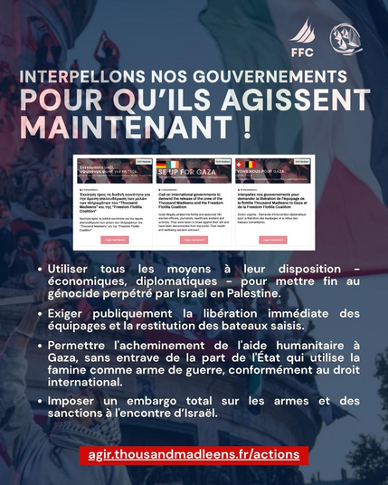 photo fond rassemblement à republique paris france + texte blanc :
INTERPELLONS NOS GOUVERNEMENTS POUR QU’ILS AGISSENT
+ image de la plateforme d'interpellation
> Utiliser tous les moyens a leur disposition - économiques, diplomatiques - pour mettre fin au génocide perpétré par Israél en Palestine.
> Exiger publiquement la libération immédiate des équipages et la restitution des bateaux saisis.
>  Permettre l'acheminement de l'aide humanitaire a Gaza, sans entrave de la part de I'Etat qui utilise la famine comme arme de guerre, conformément au droit international.

¢ Imposer un embargo total sur les armes et des
sanctions a I'encontre d'Israél.
