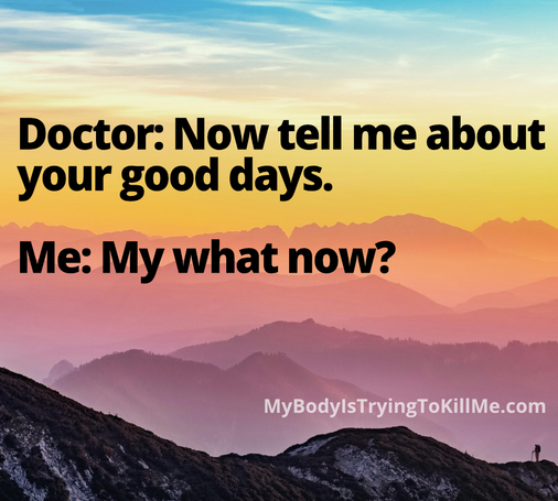 Doctor: Now tell me about your good days. 

Me: My what now?

MyBodylsTryingTokilMe.com

[background is colorful mountainscape - really beautiful]