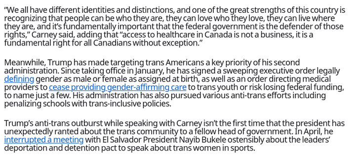 Trump Rants About Anti-Trans Polices to Canadian Prime Minister, Father of Nonbinary Child
https://www.them.us/story/trump-white-house-prime-minister-mark-carney-anti-trans

Mark Carney has previously defended pro-LGBTQ+ policies.