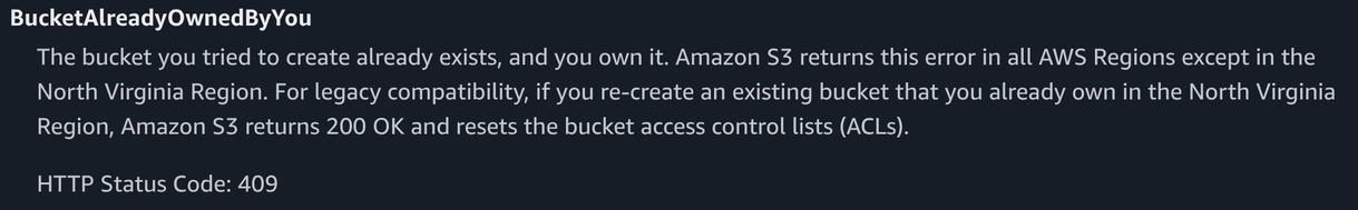 BucketAlreadyOwnedByYou
The bucket you tried to create already exists, and you own it. Amazon S3 returns this error in all AWS Regions except in the
North Virginia Region. For legacy compatibility, if you re-create an existing bucket that you already own in the North Virginia
Region, Amazon S3 returns 200 OK and resets the bucket access control lists (ACLs).
HTTP Status Code: 409

