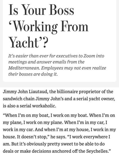 Wall Street Journal: 
Is Your Boss 'Working From Yacht'? \ 

It's easier than ever for executives to Zoom into meetings and answer emails from the Mediterranean. Employees may not even realize their bosses are doing it. \ 

Jimmy John Liautaud, the billionaire proprietor of the sandwich chain Jimmy John's and a serial yacht owner, is also a serial workaholic. \ 

"When I'm on my boat, I work on my boat. When I'm on my plane, I work on my plane. When I'm in my car, I work in my car. And when I'm at my house, I work in my house. It doesn't stop," he says. "I work everywhere I am. But it's obviously pretty sweet to be able to do deals or make decisions anchored off the Seychelles."