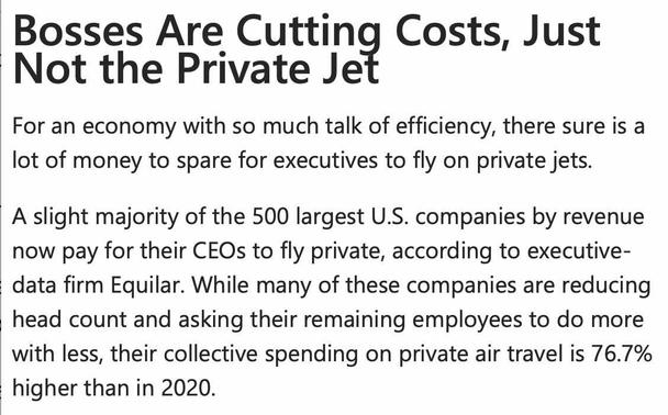 Wall Street Journal: 
Bosses Are Cutting Costs, Just Not the Private Jet \ 

For an economy with so much talk of efficiency, there sure is a lot of money to spare for executives to fly on private jets. \

A slight majority of the 500 largest U.S. companies by revenue now pay for their CEOs to fly private, according to executive data firm Equilar. While many of these companies are reducing head count and asking their remaining employees to do more with less, their collective spending on private air travel is 76.7% higher than in 2020.