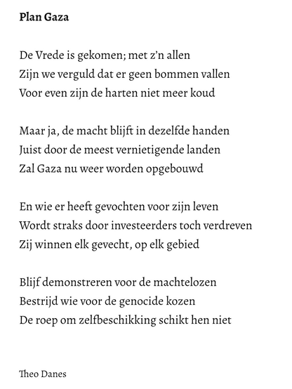 Plan Gaza  De Vrede is gekomen; met z’n allen Zijn we verguld dat er geen bommen vallen Voor even zijn de harten niet meer koud    Maar ja, de macht blijft in dezelfde handen Juist door de meest vernietigende landen  Zal Gaza nu weer worden opgebouwd   En wie er heeft gevochten voor zijn leven Wordt straks door investeerders toch verdreven Zij winnen elk gevecht, op elk gebied    Blijf demonstreren voor de machtelozen Bestrijd wie voor de genocide kozen De roep om zelfbeschikking schikt hen niet   Theo Danes 