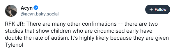@acyn.bsky.social
RFK JR: There are many other confirmations -- there are two
studies that show children who are circumcised early have
double the rate of autism. It's highly likely because they are given
Tylenol