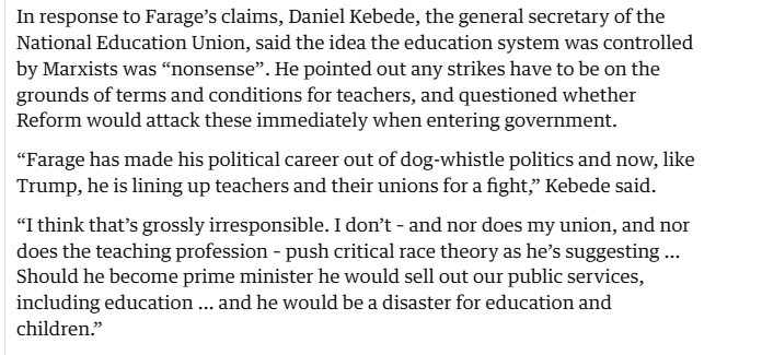 In response to Farage’s claims, Daniel Kebede, the general secretary of the
National Education Union, said the idea the education system was controlled
by Marxists was “nonsense”. He pointed out any strikes have to be on the
grounds of terms and conditions for teachers, and questioned whether
Reform would attack these immediately when entering government.

“Farage has made his political career out of dog-whistle politics and now, like
Trump, he is lining up teachers and their unions for a fight,” Kebede said.

“I think that’s grossly irresponsible. I don’t - and nor does my union, and nor
does the teaching profession - push critical race theory as he’s suggesting ...
Should he become prime minister he would sell out our public services,
including education ... and he would be a disaster for education and
children.”
