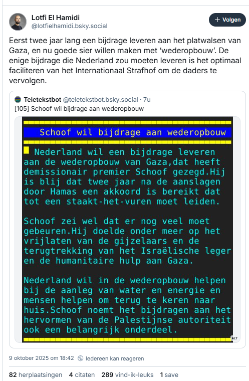 screenshot van een post van Lotfi El Hamidi op Bluesky, met een screenshot van teletekst pagina 105:
@lotfielhamidi.bsky.social
Eerst twee jaar lang een bijdrage leveren aan het platwalsen van Gaza, en nu goede sier willen maken met ‘wederopbouw’. De enige bijdrage die Nederland zou moeten leveren is het optimaal faciliteren van het Internationaal Strafhof om de daders te vervolgen.
- - - - de tekst van pag. 105 op teletekst vandaag:
    Schoof: bijdragen aan wederopbouw    
Nederland wil een bijdrage leveren aan de wederopbouw van Gaza,dat heeft  
 demissionair premier Schoof gezegd.Hij is blij dat twee jaar na de aanslagen  
 door Hamas een akkoord is bereikt dat tot een staakt-het-vuren moet leiden.  
                                        
 Schoof zei wel dat er nog veel moet gebeuren.Hij doelde onder meer op het  
 vrijlaten van de gijzelaars en de terugtrekking van het Israëlische leger
 en de humanitaire hulp aan Gaza.       
                                        
 Nederland wil in de wederopbouw helpen bij de aanleg van water en energie en  
 mensen helpen om terug te keren naar huis. Schoof noemt het bijdragen aan het hervormen van de Palestijnse autoriteit ook een belangrijk onderdeel.