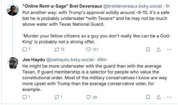 “Online Rent-a-Sage" Bret Devereaux @bretdevereaux.bsky.social Th
® Put another way: with Trump's approval solidly around -9-10, it's a safe

bet he is probably underwater *with Texans* and he may not be much

above water with Texas National Guard.

“Murder your fellow citizens so a guy you don't really like can be a God-

King! is probably not a strong offer.

07 ptt 137 oa

Joe Haydu @joehaydu.bsky.social - 49m

He might be more underwater with the guard than with the average

Texan, if guard membership is a selector for people who value the

constitutional order. Most of the military conservatives | know are way

more upset with Trump than the average conservative voter, for

example.

Q1 f=] Q 36 a &
