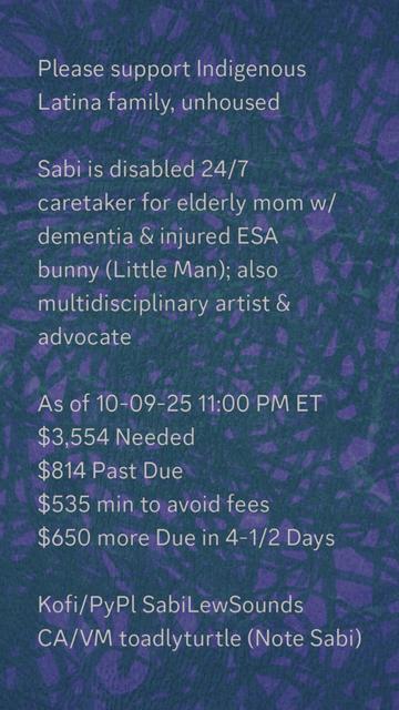 Please support Indigenous
Latina family, unhoused

Sabi is disabled 24/7
caretaker for elderly mom w/
dementia & injured ESA
bunny (Little Man); also
multidisciplinary artist &
advocate

As of 10-09-25 11:00 PM ET
$3,554 Needed
$814 Past Due
$535 min to avoid fees
$650 more Due in 4-1/2 Days

Kofi/PyPl SabiLewSounds
CA/VM toadlyturtle (Note Sabi)