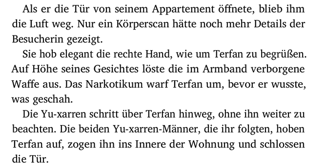 Als er die Tür von seinem Appartement öffnete, blieb ihm
die Luft weg. Nur ein Körperscan hätte noch mehr Details der
Besucherin gezeigt.
Sie hob elegant die rechte Hand, wie um Terfan zu begrüßen.
Auf Höhe seines Gesichtes löste die im Armband verborgene
Waffe aus. Das Narkotikum warf Terfan um, bevor er wusste,
was geschah.
Die Yu-xarren schritt über Terfan hinweg, ohne ihn weiter zu
beachten. Die beiden Yu-xarren-Männer, die ihr folgten, hoben
Terfan auf, zogen ihn ins Innere der Wohnung und schlossen
die Tür.
