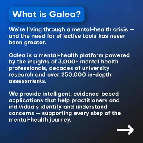 We’re living through a mental-health crisis — and the need for effective tools has never been greater.

Galea is a mental-health platform powered by the insights of 3,000+ mental health professionals, decades of university research and over 250,000 in-depth mental health assessments.

We provide intelligent, evidence-based assessment tools that help practitioners and individuals identify and understand concerns — supporting every step of the mental-health journey.
