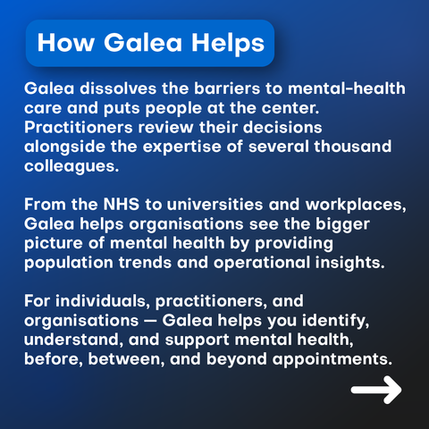Galea dissolves the barriers to mental-health care and puts people at the center. Practitioners review their decisions with the expertise of several thousand colleagues.

From the NHS to universities and workplaces, Galea also helps organisations see the bigger picture of mental health by providing population trends and operational insights.

For individuals, practitioners, and organisations — Galea helps you identify, understand, and support mental health, before, between, and beyond appointments.
