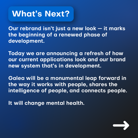 Our rebrand isn’t just a new look — it marks the beginning of a renewed phase of development.

Today we are announcing a refresh of how our current applications look and that we’re working on a brand new system.

The new Galea will be a monumental leap forward in the way it works with people, shares the intelligence of people, and connects people.

It will change mental health.