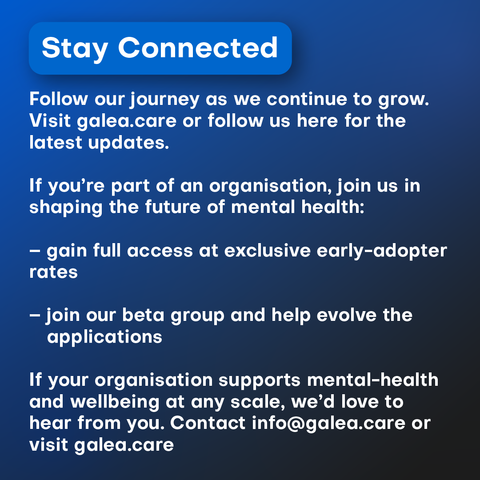 Follow our journey as we continue to grow. Visit galea.care or follow us here for the latest updates. 

If you’re part of an organisation, join us in shaping the future of mental health:

– gain full access at exclusive early-adopter rates

– join our beta group and help evolve the applications

If your organisation supports mental-health and wellbeing at any scale, we’d love to hear from you. Contact info@galea.care or visit galea.care