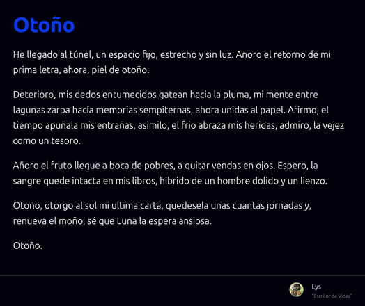 Un escrito en prosa titulado "Otoño":

He llegado al túnel, un espacio fijo, estrecho y sin luz. Añoro el retorno de mi prima letra, ahora, piel de otoño.

Deterioro, mis dedos entumecidos gatean hacia la pluma, mi mente entre lagunas zarpa hacía memorias sempiternas, ahora unidas al papel. Afirmo, el tiempo apuñala mis entrañas, asimilo, el frio abraza mis heridas, admiro, la vejez como un tesoro.

Añoro el fruto llegue a boca de pobres, a quitar vendas en ojos. Espero, la sangre quede intacta en mis libros, hibrido de un hombre dolido y un lienzo.

Otoño, otorgo al sol mi ultima carta, quedesela unas cuantas jornadas y, renueva el moño, sé que Luna la espera ansiosa.

Otoño.