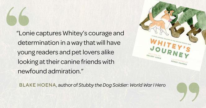 “Often, the most inspiring stories are true tales of friendship and bravery, such as Whitey’s Journey, a historical account of one very determined pup. Lonie captures Whitey’s courage and determination in a way that will have young readers and pet lovers alike looking at their canine friends with newfound admiration.” 
—Blake Hoena, author of Stubby the Dog Soldier: World War I Hero