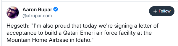 Aaron Rupar @
@atrupar.com
Hegseth: "I'm also proud that today we're signing a letter of
acceptance to build a Qatari Emeri air force facility at the
Mountain Home Airbase in Idaho."
