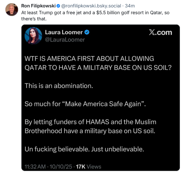 gn Ron Filipkowski® @ronfilipkowski.bsky.social - 34m 5%) At least Trump got a free jet and a $5.5 billion golf resort in Qatar, so there's that. %®\ LauraLloomer & X.com J WTF IS AMERICA FIRST ABOUT ALLOWING QATAR TO HAVE A MILITARY BASE ON US SOIL? This is an abomination. So much for “Make America Safe Again”. By letting funders of HAMAS and the Muslim Brotherhood have a military base on US soil. Un fucking believable. Just unbelievable. 17K 