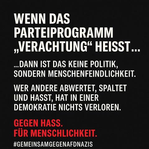 WENN DAS
PARTEIPROGRAMM
+VERACHTUNG" HEISST...
..DANN IST DAS KEINE POLITIK,
SONDERN MENSCHENFEINDLICHKEIT.
WER ANDERE ABWERTET, SPALTET
UND HASST, HAT IN EINER
DEMOKRATIE NICHTS VERLOREN.

GEGEN HASS.
FÜR MENSCHLICHKEIT.

#GEMEINSAMGEGENAFDNAZIS
