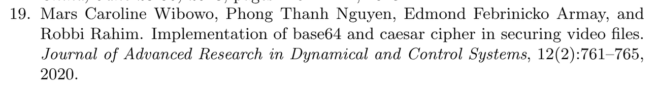 19. Mars Caroline Wibowo, Phong Thanh Nguyen, Edmond Febrinicko Armay, and
Robbi Rahim. Implementation of base64 and caesar cipher in securing video files.
Journal of Advanced Research in Dynamical and Control Systems, 12(2):761–765,
2020.