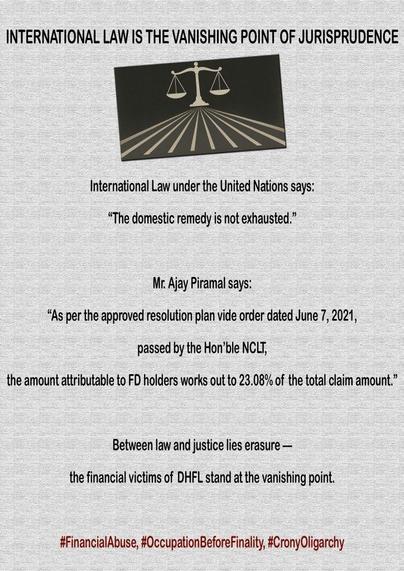 This article examines the legal and moral impasse faced by Fixed Deposit (FD) and Non-Convertible Debenture (NCD) holders of Dewan Housing Finance Corporation Ltd. (DHFL) in seeking justice through international mechanisms such as the Office of the United Nations High Commissioner for Human Rights (OHCHR). It argues that under Article 5(2)(b) of the Optional Protocol to the International Covenant on Civil and Political Rights (ICCPR) and Rule 96(b) of the OHCHR’s procedural framework, individuals may only appeal to the OHCHR once all domestic remedies have been exhausted. However, in the DHFL–Piramal case, where India’s Supreme Court upheld Ajay Piramal’s contentious resolution plan despite ongoing review petitions, this exhaustion clause becomes a site of moral contradiction. The article situates the DHFL takeover within a broader architecture of crony oligarchy, judicial abdication, and financial human rights violations, where legality becomes the instrument of dispossession or expropriation. Drawing upon the UN Guiding Principles on Business and Human Rights (UNGPs), it reframes financial exploitation as a form of systemic human rights abuse. Ultimately, it concludes that while procedural routes to international justice remain closed, mass civil disobedience and collective non-compliance emerge as the only viable pathways toward moral and political redress.