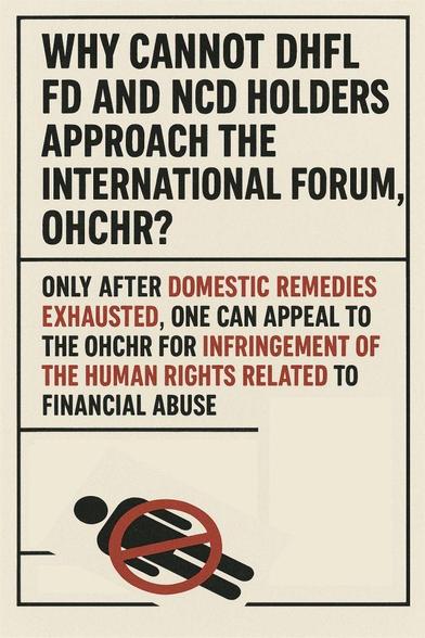 This article examines the legal and moral impasse faced by Fixed Deposit (FD) and Non-Convertible Debenture (NCD) holders of Dewan Housing Finance Corporation Ltd. (DHFL) in seeking justice through international mechanisms such as the Office of the United Nations High Commissioner for Human Rights (OHCHR). It argues that under Article 5(2)(b) of the Optional Protocol to the International Covenant on Civil and Political Rights (ICCPR) and Rule 96(b) of the OHCHR’s procedural framework, individuals may only appeal to the OHCHR once all domestic remedies have been exhausted. However, in the DHFL–Piramal case, where India’s Supreme Court upheld Ajay Piramal’s contentious resolution plan despite ongoing review petitions, this exhaustion clause becomes a site of moral contradiction. The article situates the DHFL takeover within a broader architecture of crony oligarchy, judicial abdication, and financial human rights violations, where legality becomes the instrument of dispossession or expropriation. Drawing upon the UN Guiding Principles on Business and Human Rights (UNGPs), it reframes financial exploitation as a form of systemic human rights abuse. Ultimately, it concludes that while procedural routes to international justice remain closed, mass civil disobedience and collective non-compliance emerge as the only viable pathways toward moral and political redress.