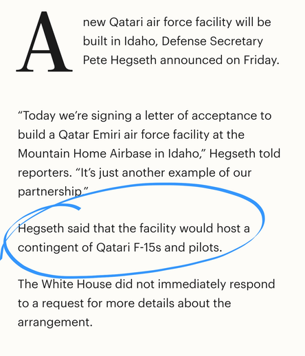 Anew Qatari air force facility will be built in Idaho, Defense Secretary Pete Hegseth announced on Friday.

“Today we’re signing a letter of acceptance to build a Qatar Emiri air force facility at the Mountain Home Airbase in Idaho,” Hegseth told reporters. “It’s just another example of our partnership.”

Hegseth said that the facility would host a contingent of Qatari F-15s and pilots.

The White House did not immediately respond to a request for more details about the arrangement.
